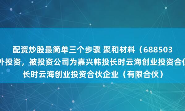 配资炒股最简单三个步骤 聚和材料(688503.SH)新增一起对外投资,被投资公司为嘉兴韩投长时云海创业投资合伙企业(有限合伙)