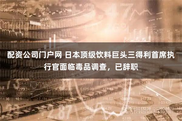 配资公司门户网 日本顶级饮料巨头三得利首席执行官面临毒品调查，已辞职