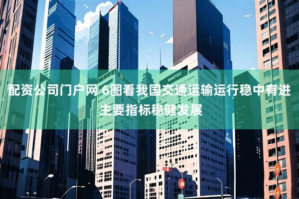 配资公司门户网 6图看我国交通运输运行稳中有进 主要指标稳健发展