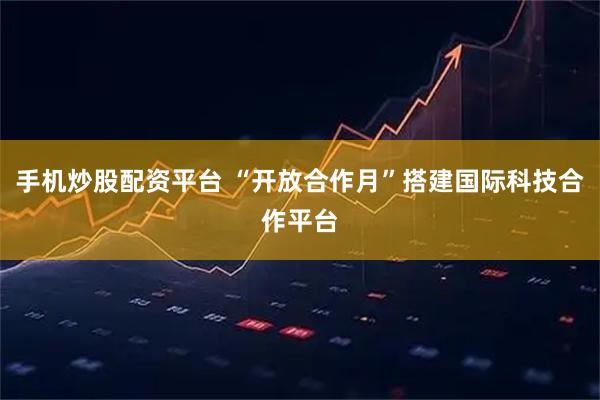 手机炒股配资平台 “开放合作月”搭建国际科技合作平台