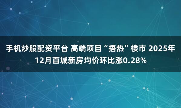手机炒股配资平台 高端项目“捂热”楼市 2025年12月百城新房均价环比涨0.28%