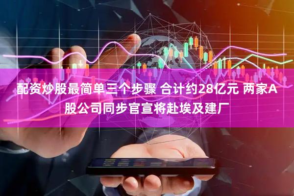 配资炒股最简单三个步骤 合计约28亿元 两家A股公司同步官宣将赴埃及建厂