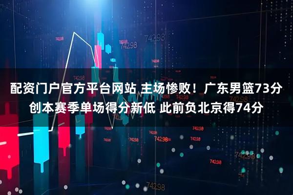 配资门户官方平台网站 主场惨败！广东男篮73分创本赛季单场得分新低 此前负北京得74分