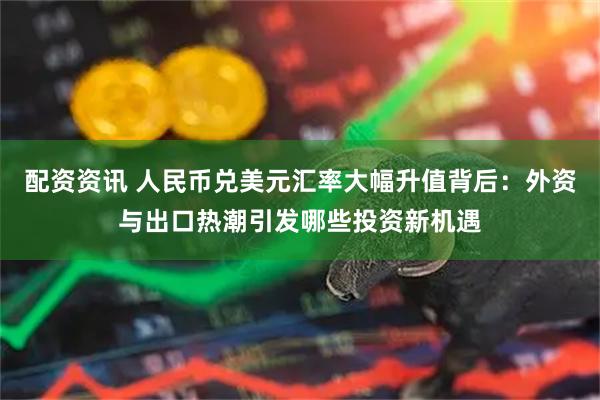 配资资讯 人民币兑美元汇率大幅升值背后：外资与出口热潮引发哪些投资新机遇