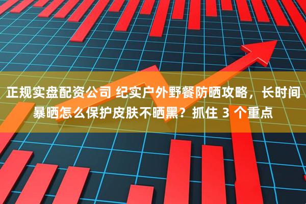 正规实盘配资公司 纪实户外野餐防晒攻略，长时间暴晒怎么保护皮肤不晒黑？抓住 3 个重点
