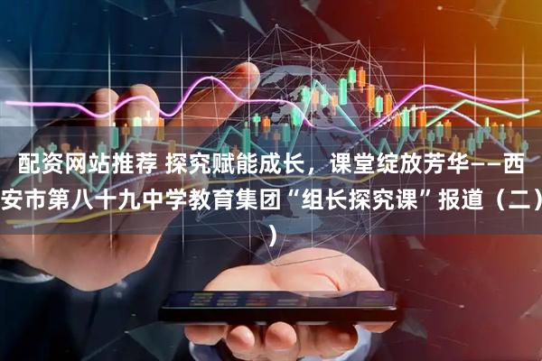 配资网站推荐 探究赋能成长，课堂绽放芳华——西安市第八十九中学教育集团“组长探究课”报道（二）