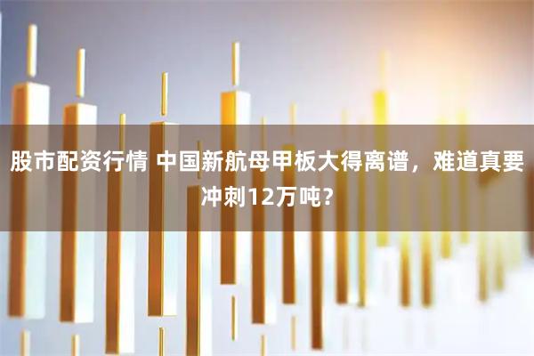 股市配资行情 中国新航母甲板大得离谱,难道真要冲刺12万吨?