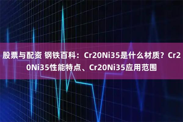 股票与配资 钢铁百科：Cr20Ni35是什么材质？Cr20Ni35性能特点、Cr20Ni35应用范围