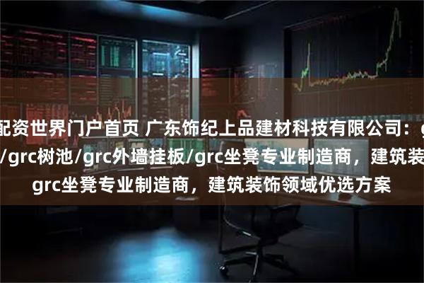 配资世界门户首页 广东饰纪上品建材科技有限公司：grc构件/grc线条/grc树池/grc外墙挂板/grc坐凳专业制造商，建筑装饰领域优选方案