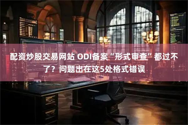 配资炒股交易网站 ODI备案“形式审查”都过不了？问题出在这5处格式错误