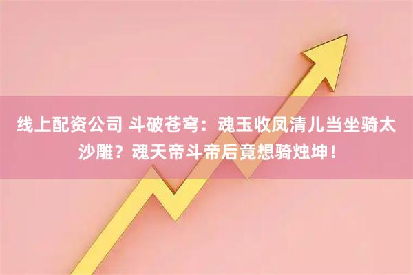 线上配资公司 斗破苍穹：魂玉收凤清儿当坐骑太沙雕？魂天帝斗帝后竟想骑烛坤！