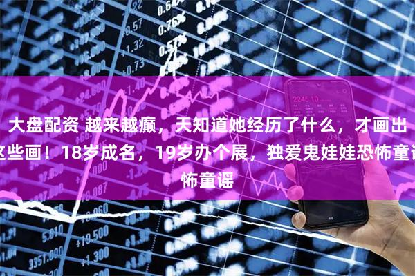 大盘配资 越来越癫,天知道她经历了什么,才画出这些画!18岁成名,19岁办个展,独爱鬼娃娃恐怖童谣