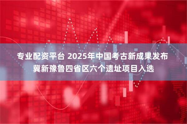 专业配资平台 2025年中国考古新成果发布 冀新豫鲁四省区六个遗址项目入选