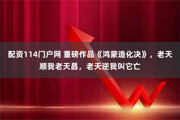 配资114门户网 重磅作品《鸿蒙造化决》,老天顺我老天昌,老天逆我叫它亡