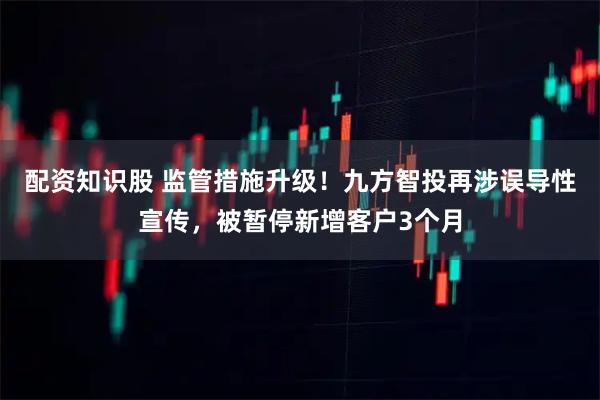 配资知识股 监管措施升级！九方智投再涉误导性宣传，被暂停新增客户3个月