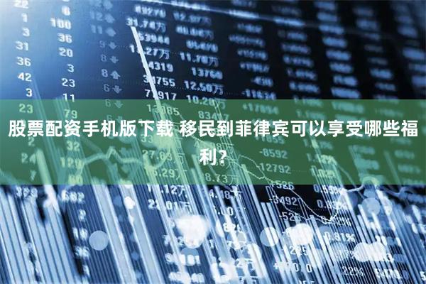 股票配资手机版下载 移民到菲律宾可以享受哪些福利？