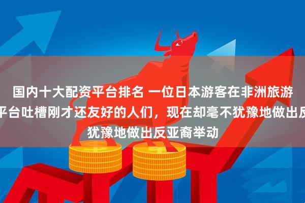 国内十大配资平台排名 一位日本游客在非洲旅游，在社交平台吐槽刚才还友好的人们，现在却毫不犹豫地做出反亚裔举动