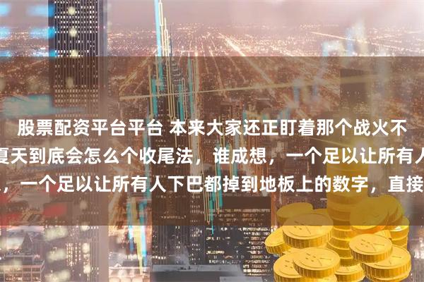 股票配资平台平台 本来大家还正盯着那个战火不断的东欧泥潭在想今年夏天到底会怎么个收尾法，谁成想，一个足以让所有人下巴都掉到地板上的数字，直接给这滩