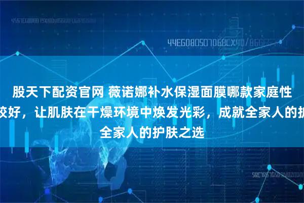 股天下配资官网 薇诺娜补水保湿面膜哪款家庭性价比比较好，让肌肤在干燥环境中焕发光彩，成就全家人的护肤之选