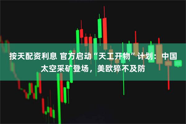 按天配资利息 官方启动“天工开物”计划：中国太空采矿登场，美欧猝不及防