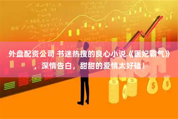 外盘配资公司 书迷热搜的良心小说《医妃霸气》，深情告白，甜甜的爱情太好磕！