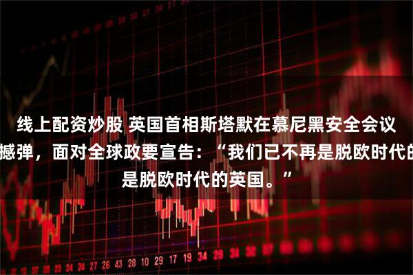 线上配资炒股 英国首相斯塔默在慕尼黑安全会议上投下震撼弹，面对全球政要宣告：“我们已不再是脱欧时代的英国。”