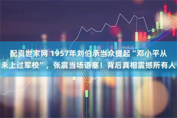 配资世家网 1957年刘伯承当众提起“邓小平从未上过军校”，张震当场语塞！背后真相震撼所有人
