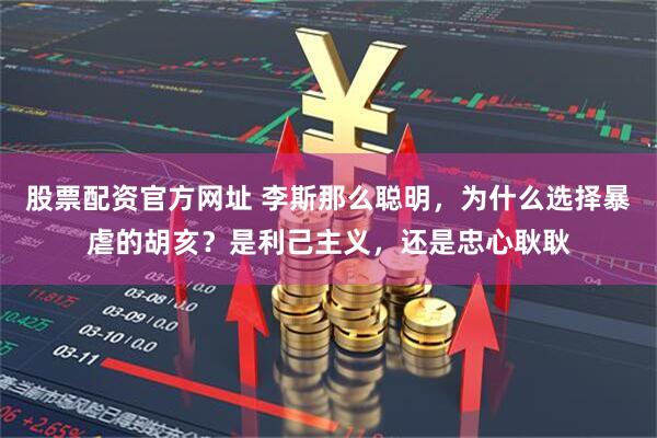 股票配资官方网址 李斯那么聪明，为什么选择暴虐的胡亥？是利己主义，还是忠心耿耿