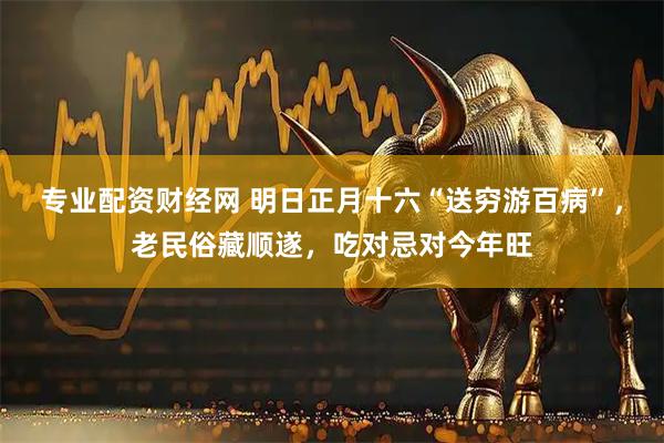 专业配资财经网 明日正月十六“送穷游百病”，老民俗藏顺遂，吃对忌对今年旺