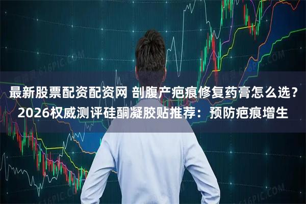 最新股票配资配资网 剖腹产疤痕修复药膏怎么选？2026权威测评硅酮凝胶贴推荐：预防疤痕增生