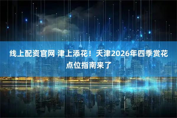 线上配资官网 津上添花！天津2026年四季赏花点位指南来了