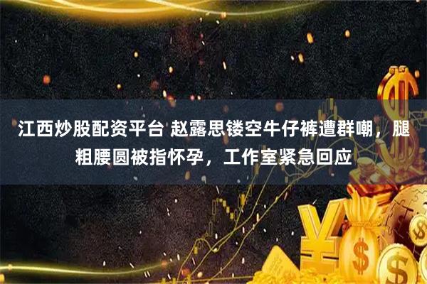江西炒股配资平台 赵露思镂空牛仔裤遭群嘲，腿粗腰圆被指怀孕，工作室紧急回应