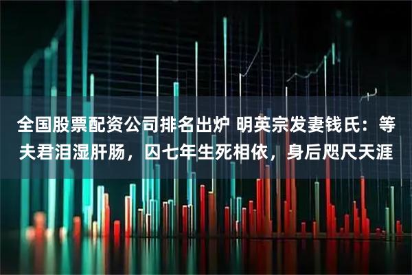 全国股票配资公司排名出炉 明英宗发妻钱氏：等夫君泪湿肝肠，囚七年生死相依，身后咫尺天涯