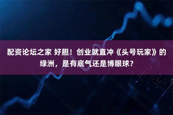 配资论坛之家 好胆!创业就直冲《头号玩家》的绿洲,是有底气还是博眼球?