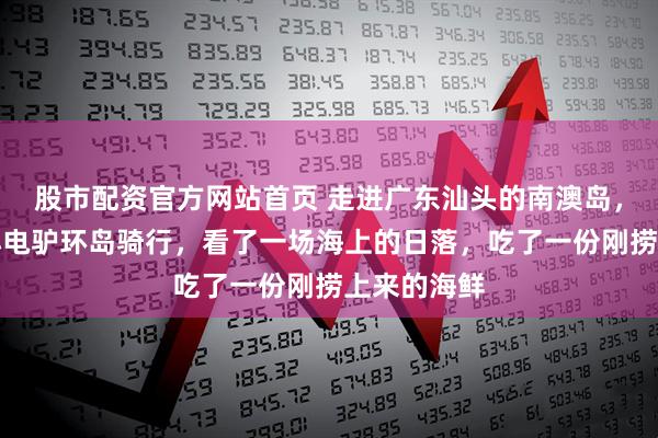 股市配资官方网站首页 走进广东汕头的南澳岛，租了一辆小电驴环岛骑行，看了一场海上的日落，吃了一份刚捞上来的海鲜