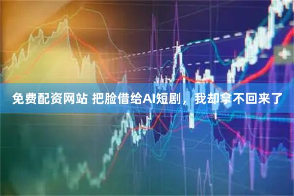 免费配资网站 把脸借给AI短剧，我却拿不回来了