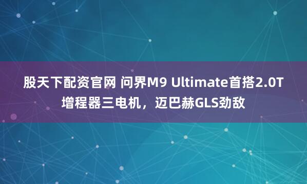 股天下配资官网 问界M9 Ultimate首搭2.0T增程器三电机，迈巴赫GLS劲敌