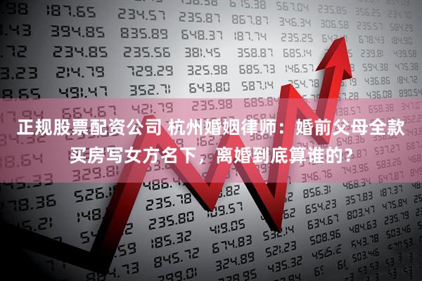 正规股票配资公司 杭州婚姻律师：婚前父母全款买房写女方名下，离婚到底算谁的？