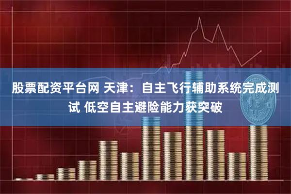 股票配资平台网 天津：自主飞行辅助系统完成测试 低空自主避险能力获突破