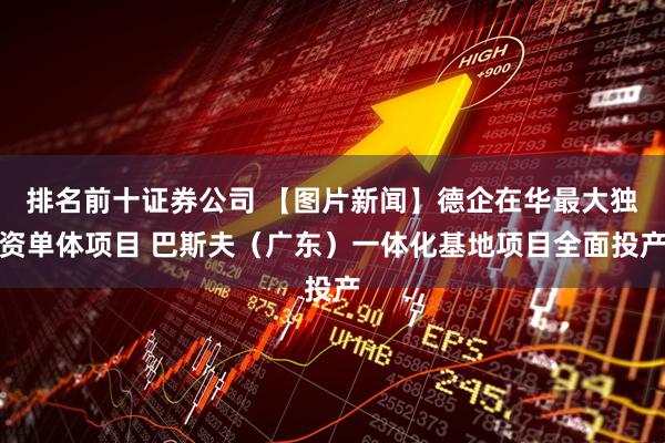 排名前十证券公司 【图片新闻】德企在华最大独资单体项目 巴斯夫（广东）一体化基地项目全面投产