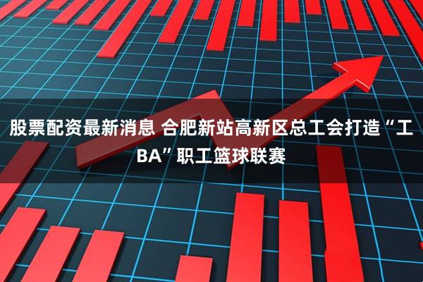 股票配资最新消息 合肥新站高新区总工会打造“工BA”职工篮球联赛