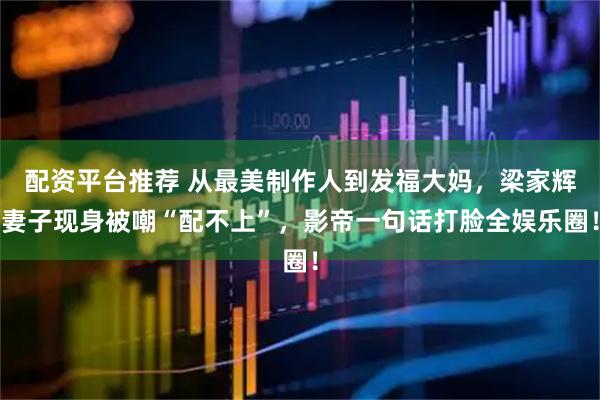 配资平台推荐 从最美制作人到发福大妈,梁家辉妻子现身被嘲“配不上”,影帝一句话打脸全娱乐圈!