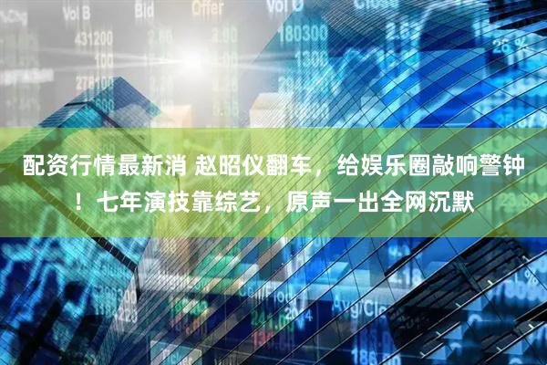 配资行情最新消 赵昭仪翻车，给娱乐圈敲响警钟！七年演技靠综艺，原声一出全网沉默