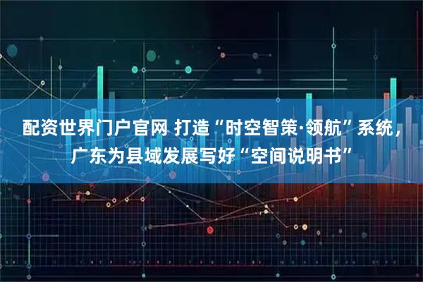 配资世界门户官网 打造“时空智策·领航”系统，广东为县域发展写好“空间说明书”