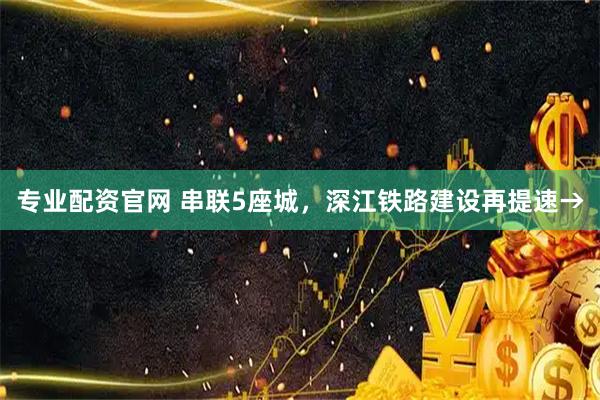 专业配资官网 串联5座城，深江铁路建设再提速→