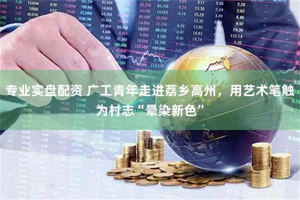 专业实盘配资 广工青年走进荔乡高州，用艺术笔触为村志“晕染新色”