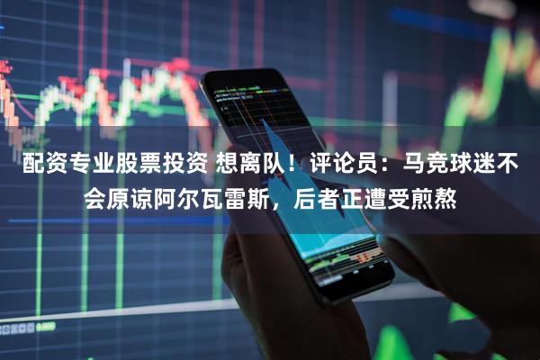 配资专业股票投资 想离队！评论员：马竞球迷不会原谅阿尔瓦雷斯，后者正遭受煎熬